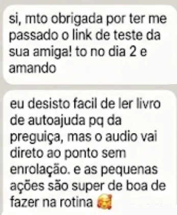 si, mto obrigada por ter me passado o link de teste da sua amiga! to no dia 2 e amando. eu desisto facil de ler livro de autoajuda pq da preguiça, mas o audio vai direto ao ponto sem enrolação. e as pequenas ações são super de boa de fazer na rotina