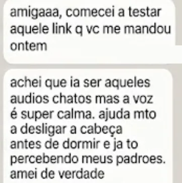 amigaaa, comecei a testar aquele link q vc me mandou ontem. achei que ia ser aqueles audios chatos mas a voz é super calma. ajuda mto a desligar a cabeça antes de dormir e ja to percebendo meus padrões. amei de verdade